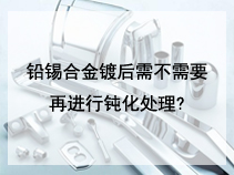 铅锡合金镀后需不需要在进行钝化处理?