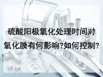 硫酸阳极氧化处理时间对氧化膜有何影响?如何控制?
