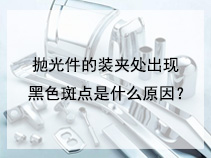 抛光件的装夹处出现黑色斑点是什么原因？