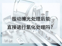 振动擦光处理后能直接进行氧化处理吗？