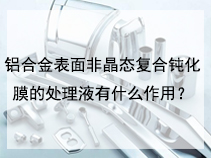 铝合金表面非晶态复合钝化膜的处理液有什么作用？
