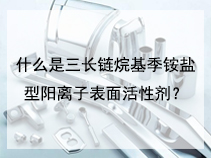 什么是三长链烷基季铵盐型阳离子表面活性剂？
